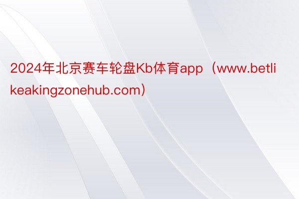 2024年北京赛车轮盘Kb体育app（www.betlikeakingzonehub.com）