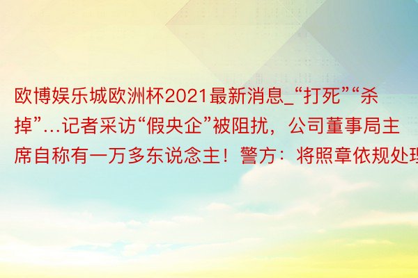 欧博娱乐城欧洲杯2021最新消息_“打死”“杀掉”…记者采访“假央企”被阻扰，公司董事局主席自称有一万多东说念主！警方：将照章依规处理