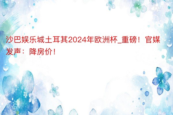 沙巴娱乐城土耳其2024年欧洲杯_重磅！官媒发声：降房价！