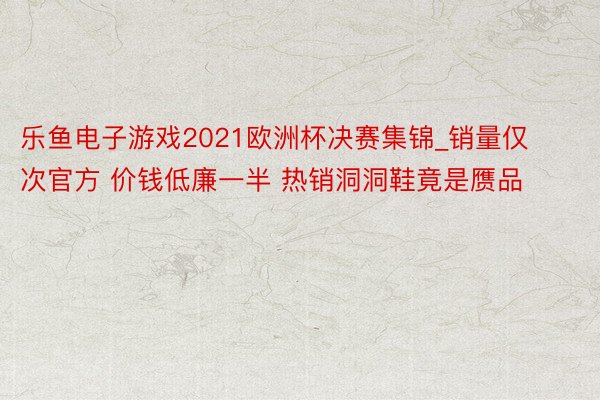 乐鱼电子游戏2021欧洲杯决赛集锦_销量仅次官方 价钱低廉一半 热销洞洞鞋竟是赝品