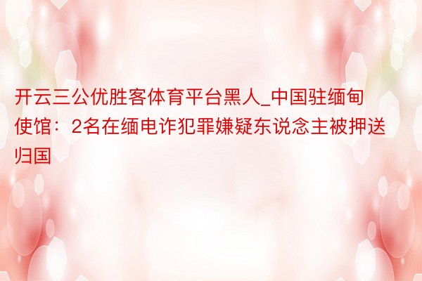 开云三公优胜客体育平台黑人_中国驻缅甸使馆：2名在缅电诈犯罪嫌疑东说念主被押送归国