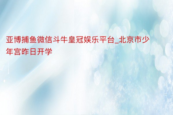 亚博捕鱼微信斗牛皇冠娱乐平台_北京市少年宫昨日开学