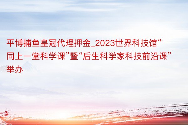 平博捕鱼皇冠代理押金_2023世界科技馆“同上一堂科学课”暨“后生科学家科技前沿课”举办