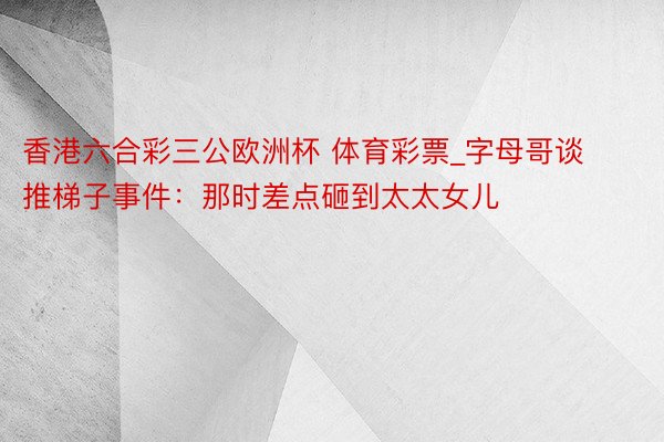 香港六合彩三公欧洲杯 体育彩票_字母哥谈推梯子事件：那时差点砸到太太女儿