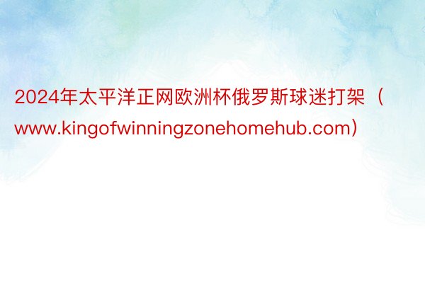 2024年太平洋正网欧洲杯俄罗斯球迷打架（www.kingofwinningzonehomehub.com）