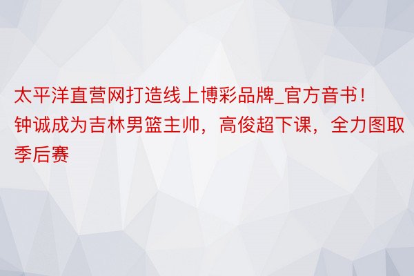 太平洋直营网打造线上博彩品牌_官方音书！钟诚成为吉林男篮主帅，高俊超下课，全力图取季后赛