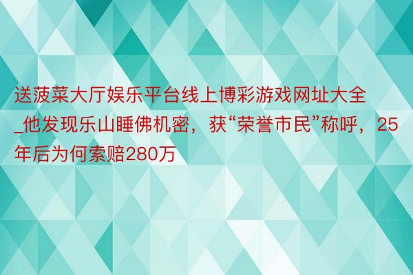 送菠菜大厅娱乐平台线上博彩游戏网址大全_他发现乐山睡佛机密，获“荣誉市民”称呼，25年后为何索赔280万