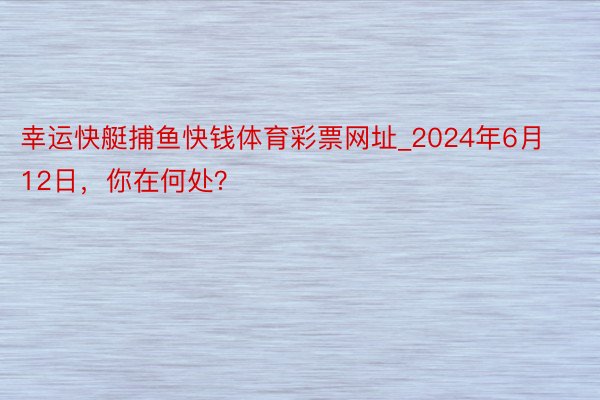 幸运快艇捕鱼快钱体育彩票网址_2024年6月12日，你在何处？