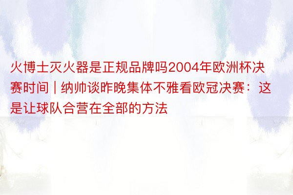 火博士灭火器是正规品牌吗2004年欧洲杯决赛时间 | 纳帅谈昨晚集体不雅看欧冠决赛：这是让球队合营在全部的方法