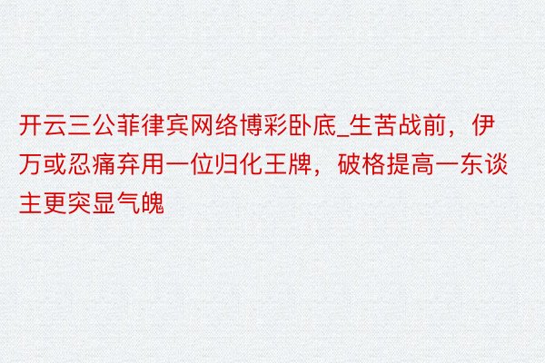 开云三公菲律宾网络博彩卧底_生苦战前，伊万或忍痛弃用一位归化王牌，破格提高一东谈主更突显气魄