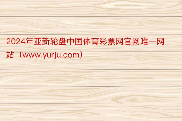 2024年亚新轮盘中国体育彩票网官网唯一网站（www.yurju.com）