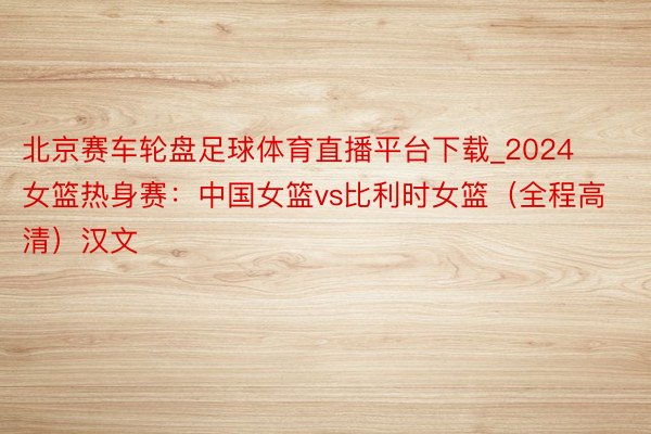 北京赛车轮盘足球体育直播平台下载_2024女篮热身赛：中国女篮vs比利时女篮（全程高清）汉文