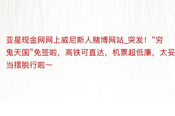 亚星现金网网上威尼斯人赌博网站_突发！“穷鬼天国”免签啦，高铁可直达，机票超低廉，太妥当摆脱行啦～