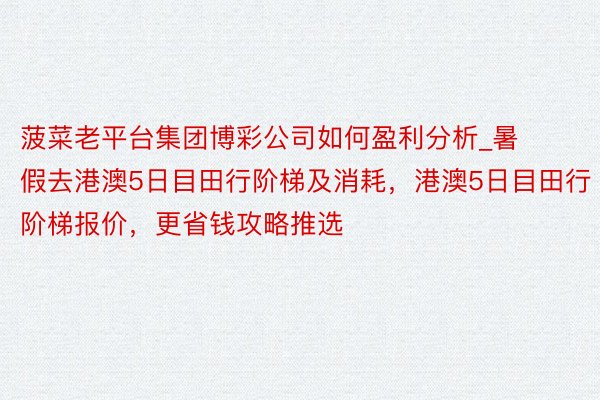 菠菜老平台集团博彩公司如何盈利分析_暑假去港澳5日目田行阶梯及消耗，港澳5日目田行阶梯报价，更省钱攻略推选