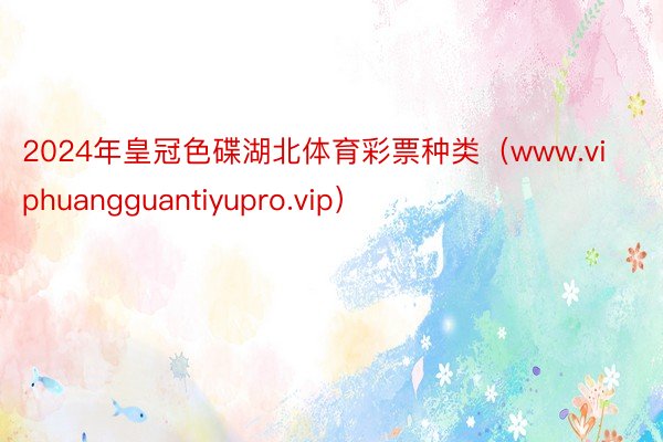 2024年皇冠色碟湖北体育彩票种类（www.viphuangguantiyupro.vip）