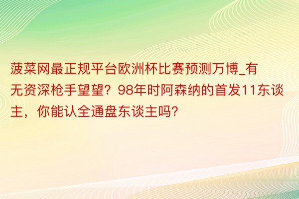 菠菜网最正规平台欧洲杯比赛预测万博_有无资深枪手望望？98年时阿森纳的首发11东谈主，你能认全通盘东谈主吗？