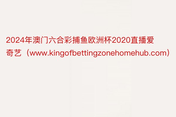 2024年澳门六合彩捕鱼欧洲杯2020直播爱奇艺（www.kingofbettingzonehomehub.com）