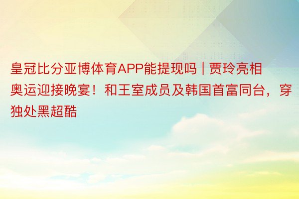 皇冠比分亚博体育APP能提现吗 | 贾玲亮相奥运迎接晚宴！和王室成员及韩国首富同台，穿独处黑超酷