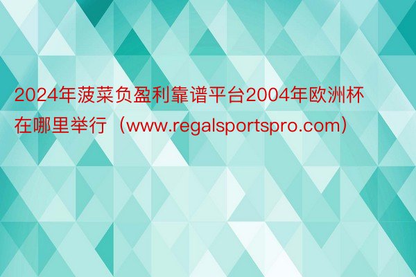 2024年菠菜负盈利靠谱平台2004年欧洲杯在哪里举行（www.regalsportspro.com）