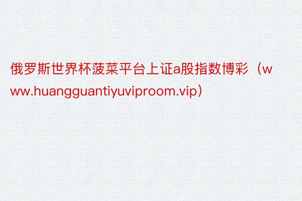 俄罗斯世界杯菠菜平台上证a股指数博彩（www.huangguantiyuviproom.vip）