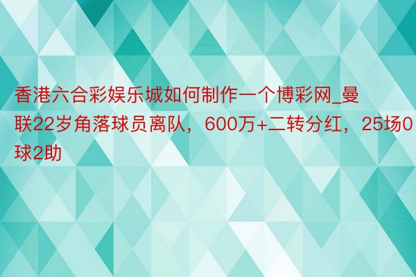 香港六合彩娱乐城如何制作一个博彩网_曼联22岁角落球员离队，600万+二转分红，25场0球2助