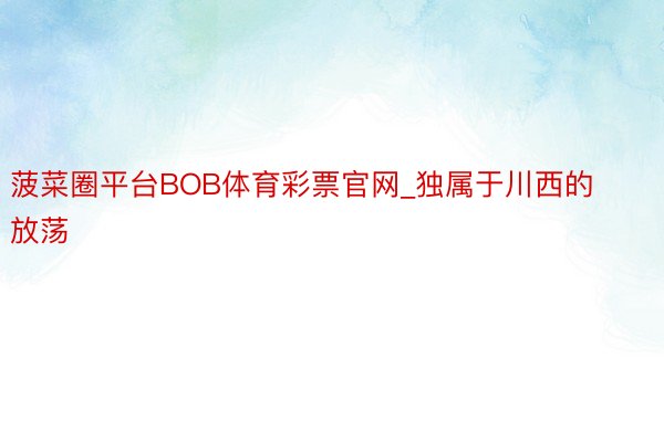 菠菜圈平台BOB体育彩票官网_独属于川西的放荡