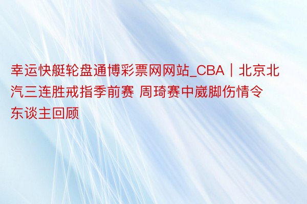 幸运快艇轮盘通博彩票网网站_CBA｜北京北汽三连胜戒指季前赛 周琦赛中崴脚伤情令东谈主回顾