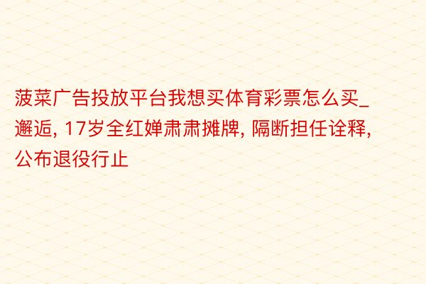 菠菜广告投放平台我想买体育彩票怎么买_邂逅, 17岁全红婵肃肃摊牌, 隔断担任诠释, 公布退役行止