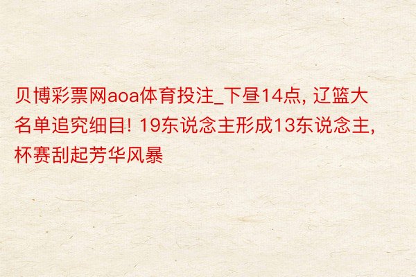 贝博彩票网aoa体育投注_下昼14点, 辽篮大名单追究细目! 19东说念主形成13东说念主, 杯赛刮起芳华风暴