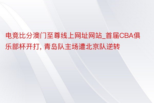 电竞比分澳门至尊线上网址网站_首届CBA俱乐部杯开打, 青岛队主场遭北京队逆转