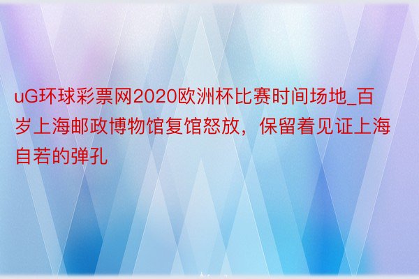 uG环球彩票网2020欧洲杯比赛时间场地_百岁上海邮政博物馆复馆怒放，保留着见证上海自若的弹孔