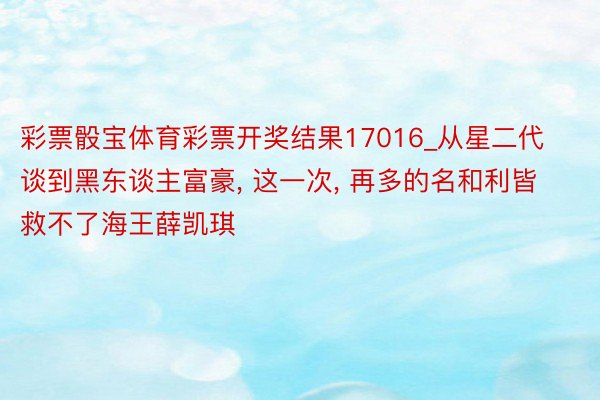 彩票骰宝体育彩票开奖结果17016_从星二代谈到黑东谈主富豪, 这一次, 再多的名和利皆救不了海王薛凯琪