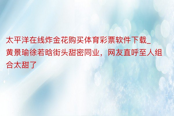 太平洋在线炸金花购买体育彩票软件下载_黄景瑜徐若晗街头甜密同业，网友直呼至人组合太甜了