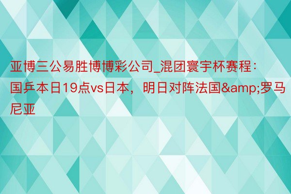 亚博三公易胜博博彩公司_混团寰宇杯赛程：国乒本日19点vs日本，明日对阵法国&罗马尼亚