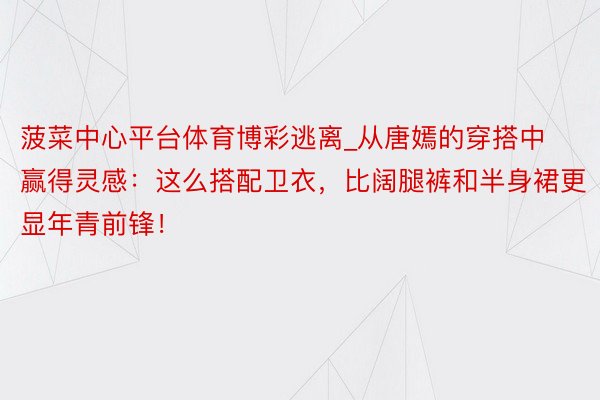 菠菜中心平台体育博彩逃离_从唐嫣的穿搭中赢得灵感：这么搭配卫衣，比阔腿裤和半身裙更显年青前锋！