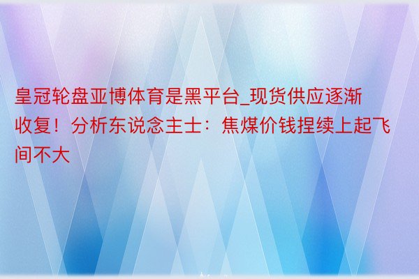 皇冠轮盘亚博体育是黑平台_现货供应逐渐收复！分析东说念主士：焦煤价钱捏续上起飞间不大