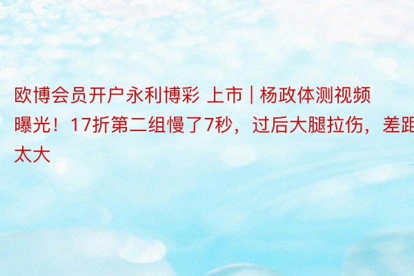 欧博会员开户永利博彩 上市 | 杨政体测视频曝光！17折第二组慢了7秒，过后大腿拉伤，差距太大