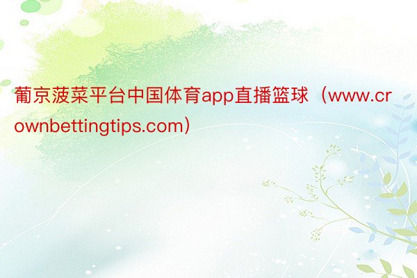 葡京菠菜平台中国体育app直播篮球（www.crownbettingtips.com）