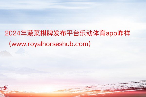 2024年菠菜棋牌发布平台乐动体育app咋样（www.royalhorseshub.com）