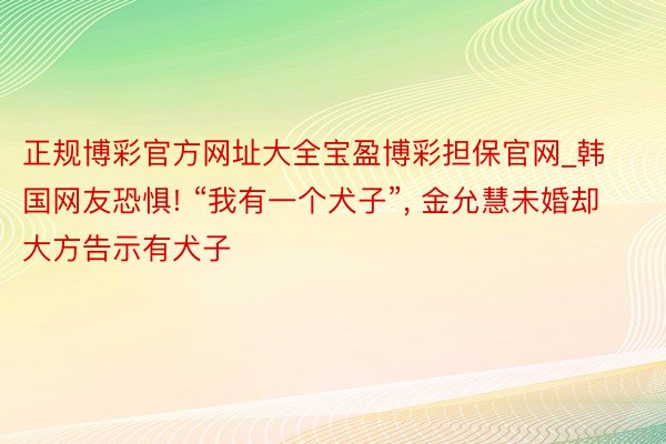 正规博彩官方网址大全宝盈博彩担保官网_韩国网友恐惧! “我有一个犬子”, 金允慧未婚却大方告示有犬子