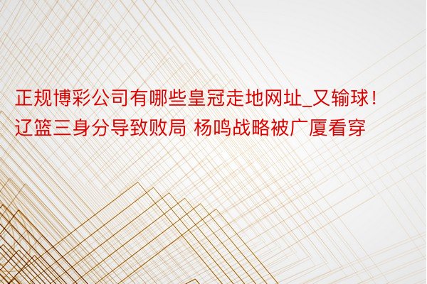 正规博彩公司有哪些皇冠走地网址_又输球！辽篮三身分导致败局 杨鸣战略被广厦看穿