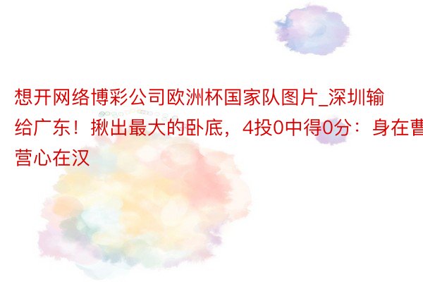 想开网络博彩公司欧洲杯国家队图片_深圳输给广东！揪出最大的卧底，4投0中得0分：身在曹营心在汉