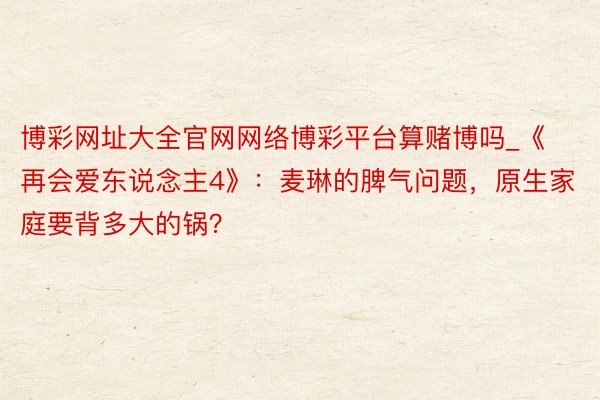 博彩网址大全官网网络博彩平台算赌博吗_《再会爱东说念主4》：麦琳的脾气问题，原生家庭要背多大的锅？