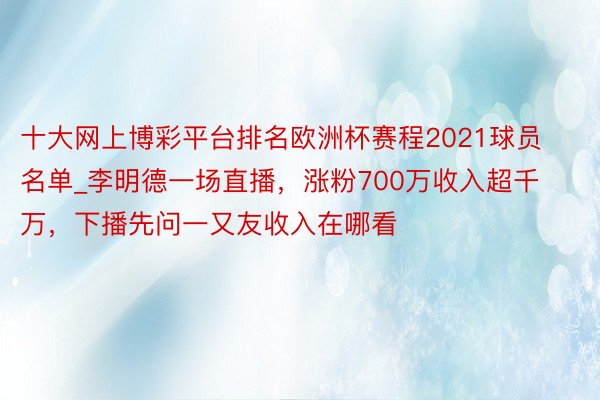 十大网上博彩平台排名欧洲杯赛程2021球员名单_李明德一场直播，涨粉700万收入超千万，下播先问一又友收入在哪看