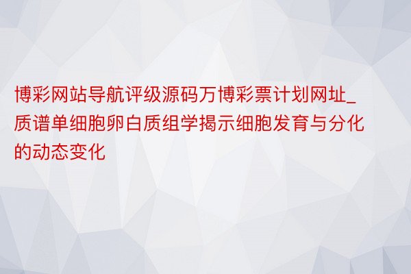 博彩网站导航评级源码万博彩票计划网址_质谱单细胞卵白质组学揭示细胞发育与分化的动态变化