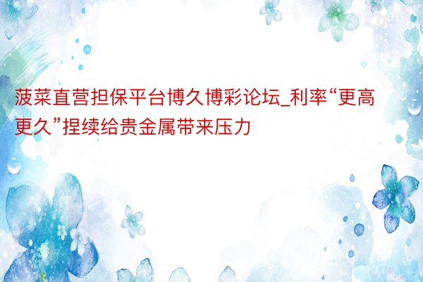 菠菜直营担保平台博久博彩论坛_利率“更高更久”捏续给贵金属带来压力