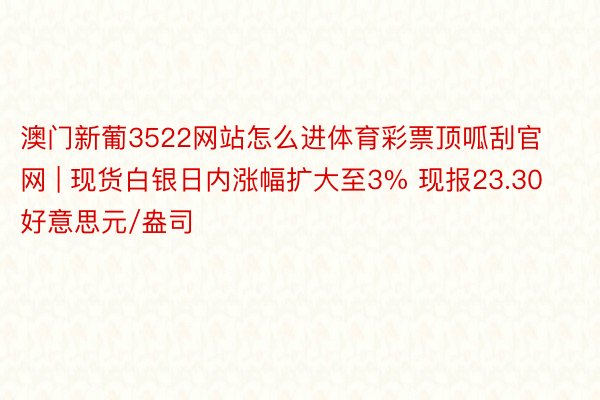 澳门新葡3522网站怎么进体育彩票顶呱刮官网 | 现货白银日内涨幅扩大至3% 现报23.30好意思元/盎司