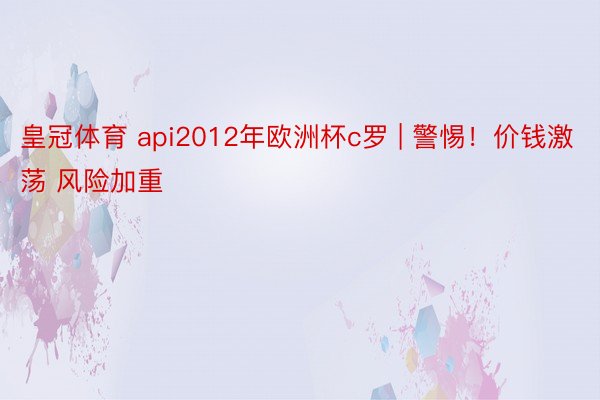 皇冠体育 api2012年欧洲杯c罗 | 警惕!价钱激荡 风险加重