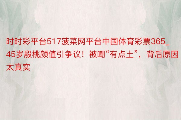 时时彩平台517菠菜网平台中国体育彩票365_45岁殷桃颜值引争议!被嘲“有点土”,背后原因太真实