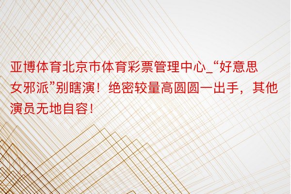 亚博体育北京市体育彩票管理中心_“好意思女邪派”别瞎演!绝密较量高圆圆一出手,其他演员无地自容!